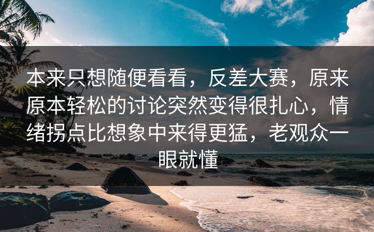 本来只想随便看看，反差大赛，原来原本轻松的讨论突然变得很扎心，情绪拐点比想象中来得更猛，老观众一眼就懂
