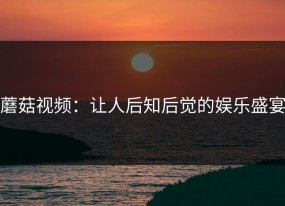 蘑菇视频：让人后知后觉的娱乐盛宴