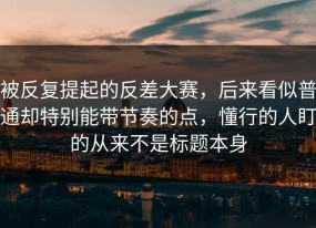 被反复提起的反差大赛，后来看似普通却特别能带节奏的点，懂行的人盯的从来不是标题本身