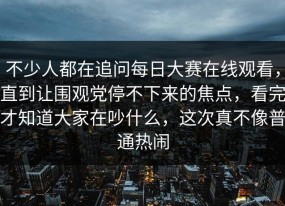 不少人都在追问每日大赛在线观看，直到让围观党停不下来的焦点，看完才知道大家在吵什么，这次真不像普通热闹