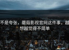 不是夸张，蘑菇影视官网这件事，越想越觉得不简单