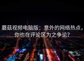 蘑菇视频电脑版：意外的网络热点，你也在评论区为之争论？