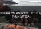 探寻蘑菇视频电脑版诱惑：为什么新手先入坑再回头