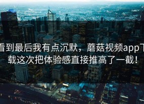 看到最后我有点沉默，蘑菇视频app下载这次把体验感直接推高了一截！