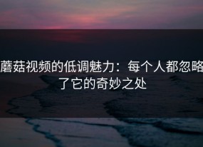 蘑菇视频的低调魅力：每个人都忽略了它的奇妙之处