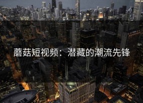 蘑菇短视频：潜藏的潮流先锋