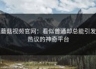 蘑菇视频官网：看似普通却总能引发热议的神奇平台