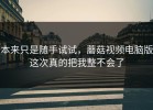 本来只是随手试试，蘑菇视频电脑版这次真的把我整不会了