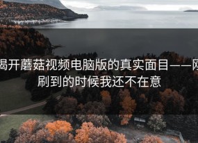 揭开蘑菇视频电脑版的真实面目——刚刷到的时候我还不在意