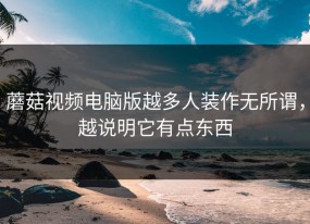 蘑菇视频电脑版越多人装作无所谓，越说明它有点东西