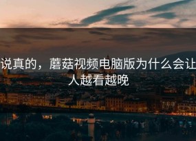 说真的，蘑菇视频电脑版为什么会让人越看越晚