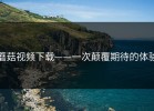 蘑菇视频下载——一次颠覆期待的体验