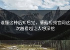 谁懂这种后知后觉，蘑菇视频官网这次越看越让人想深挖