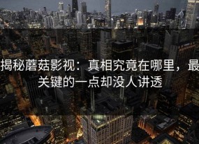 揭秘蘑菇影视：真相究竟在哪里，最关键的一点却没人讲透
