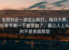没想到这一波这么能打，每日大赛，后来节奏一下被带偏了，最让人上头的不是表面那层