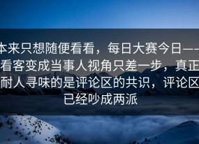 本来只想随便看看，每日大赛今日——看客变成当事人视角只差一步，真正耐人寻味的是评论区的共识，评论区已经吵成两派