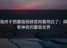 我终于把蘑菇视频官网看明白了：探索神奇的蘑菇世界