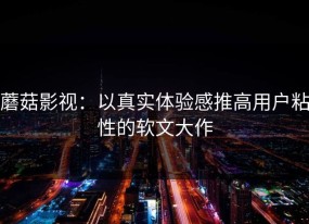 蘑菇影视：以真实体验感推高用户粘性的软文大作