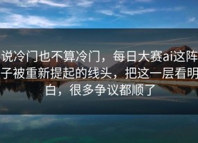 说冷门也不算冷门，每日大赛ai这阵子被重新提起的线头，把这一层看明白，很多争议都顺了