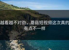 越看越不对劲，蘑菇短视频这次真的有点不一样