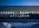 这回真被拿捉了，蘑菇视频下载这次让不少人后知后觉