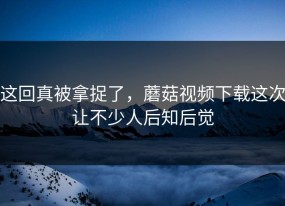 这回真被拿捉了，蘑菇视频下载这次让不少人后知后觉