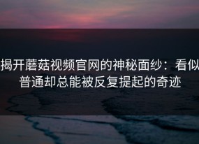 揭开蘑菇视频官网的神秘面纱：看似普通却总能被反复提起的奇迹