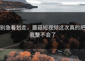 别急着划走，蘑菇短视频这次真的把我整不会了