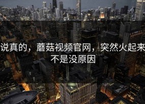 说真的，蘑菇视频官网，突然火起来不是没原因