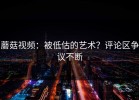 蘑菇视频：被低估的艺术？评论区争议不断