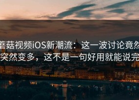 蘑菇视频iOS新潮流：这一波讨论竟然突然变多，这不是一句好用就能说完