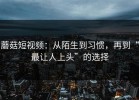 蘑菇短视频：从陌生到习惯，再到“最让人上头”的选择