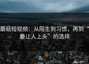 蘑菇短视频：从陌生到习惯，再到“最让人上头”的选择