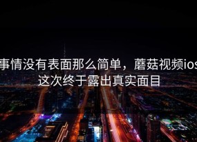 事情没有表面那么简单，蘑菇视频ios这次终于露出真实面目