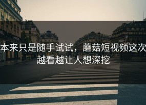 本来只是随手试试，蘑菇短视频这次越看越让人想深挖