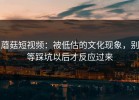 蘑菇短视频：被低估的文化现象，别等踩坑以后才反应过来