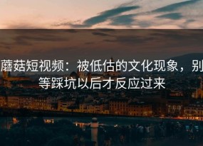 蘑菇短视频：被低估的文化现象，别等踩坑以后才反应过来
