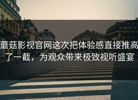 蘑菇影视官网这次把体验感直接推高了一截，为观众带来极致视听盛宴