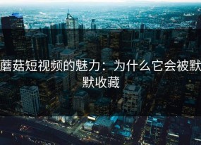 蘑菇短视频的魅力：为什么它会被默默收藏