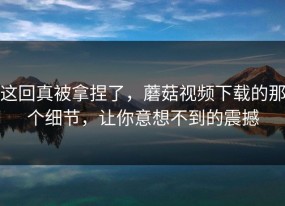 这回真被拿捏了，蘑菇视频下载的那个细节，让你意想不到的震撼