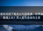 蘑菇视频下载本以为很普通，结果越看越上头？有人看完直接改主意