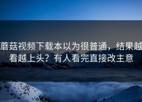 蘑菇视频下载本以为很普通，结果越看越上头？有人看完直接改主意
