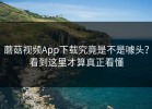 蘑菇视频App下载究竟是不是噱头？看到这里才算真正看懂
