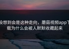 没想到会是这种走向，蘑菇视频app下载为什么会被人默默收藏起来