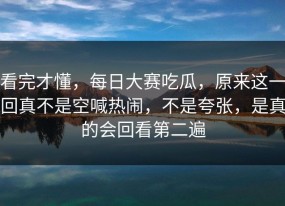看完才懂，每日大赛吃瓜，原来这一回真不是空喊热闹，不是夸张，是真的会回看第二遍