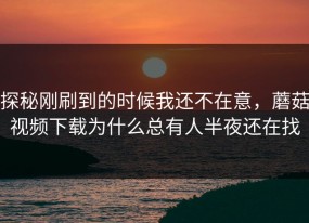 探秘刚刷到的时候我还不在意，蘑菇视频下载为什么总有人半夜还在找