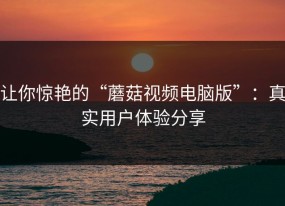让你惊艳的“蘑菇视频电脑版”：真实用户体验分享