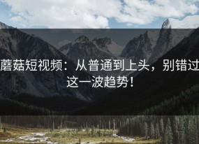 蘑菇短视频：从普通到上头，别错过这一波趋势！
