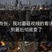 不是夸张，我对蘑菇视频的看法，看到最后彻底变了