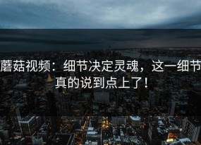 蘑菇视频：细节决定灵魂，这一细节真的说到点上了！